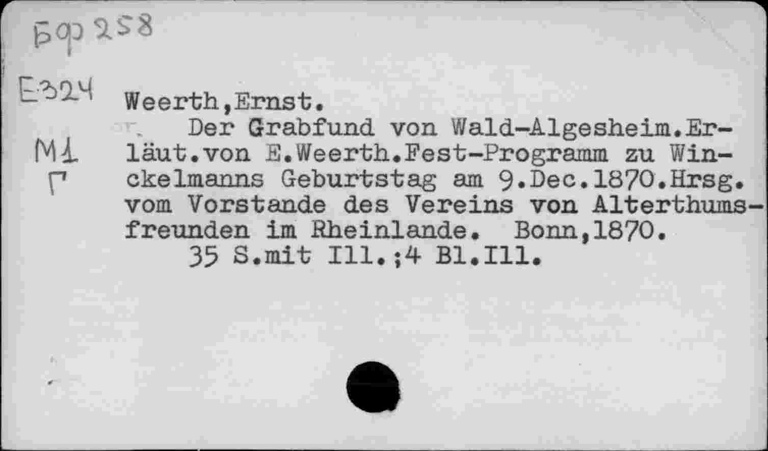 ﻿’ Weerth,Ernst.
Der Grabfund von Wald-Algesheim.Er-läut, von E. Weerth. Ее st-Programm zu Win-p ckelmanns Geburtstag am 9.Dec.1870.Hrsg, vom Vorstande des Vereins von Alterthums freunden im Hheinlande. Bonn,1870.
35 S.mit Ill.;4 Bl.Ill.